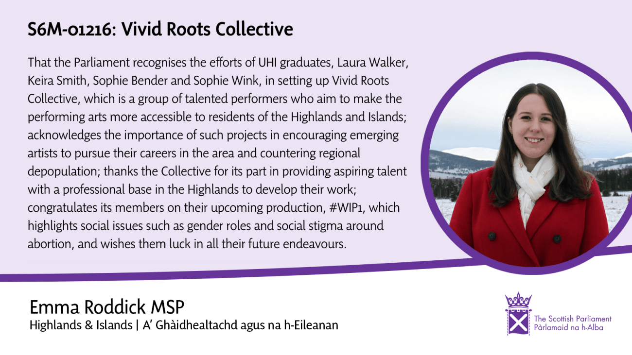 Background is light purple with a white footer. A purple line separates them. A headshot of Emma Roddick in white scarf and red coat with a winter landscape behind is to the right with a purple circular border. The main text reads: S6M-01216: Vivid Roots Collective
That the Parliament recognises the efforts of UHI graduates, Laura Walker, Keira Smith, Sophie Bender, and Sophie Wink, in setting up Vivid Roots Collective, which is a group of talented performers who aim to make the performing Artis more accessible tor residents of the Highlands and Islands; acknowledges the importance of such projects in encouraging emerging artists to pursue their careers in the area and countering regional depopulation; thanks the collective for its part in providing aspiring talent with a professional base in the Highlands to develop their work; congratulates its members on their upcoming production, #WIP1, which highlights social issues such as gender roles and social stigma surrounding abortion, and wishes them luck in all their future endeavours.
The footer reads: Emma Roddick MSP
Highlands & Islands | A' Ghàidhealtachd agus na h-Eileanan
A Scottish Parliament logo in purple is on the right of the footer. 