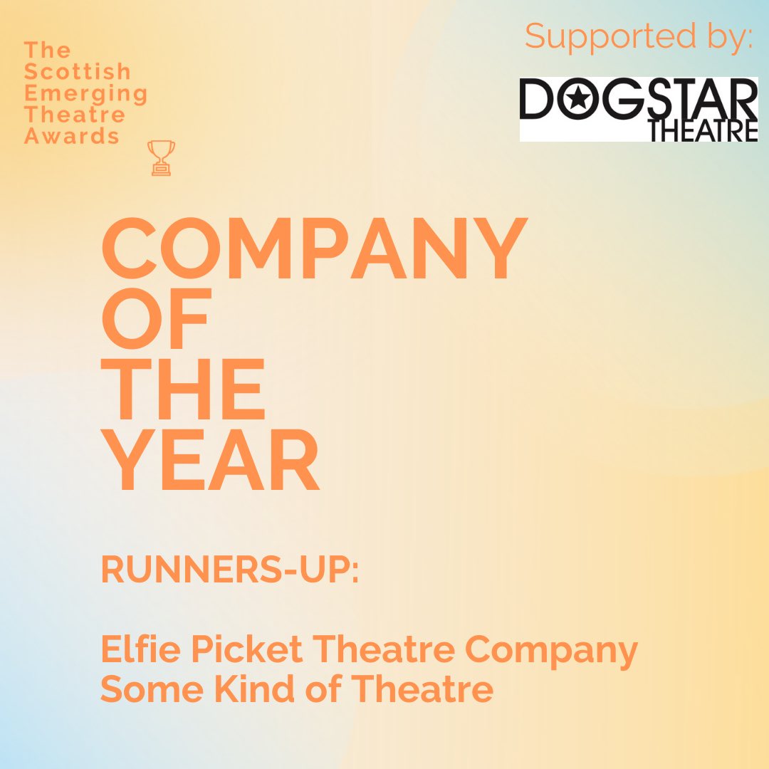 The content of this image is primarily text on a pastel yellow background. In the top left corner is The Scottish Emerging Theatre Awards alongside their logo; which is a small orange outlined trophy. The top right hand corner displays who this award is supported by Dogstar Theatre. A large portion of this image is taken up with the text: Company of the Year, orange in colour. Directly below  showcases the Runners-up of this award of whom are: Elfie Picket Theatre Company and Some Kind of Theatre.
